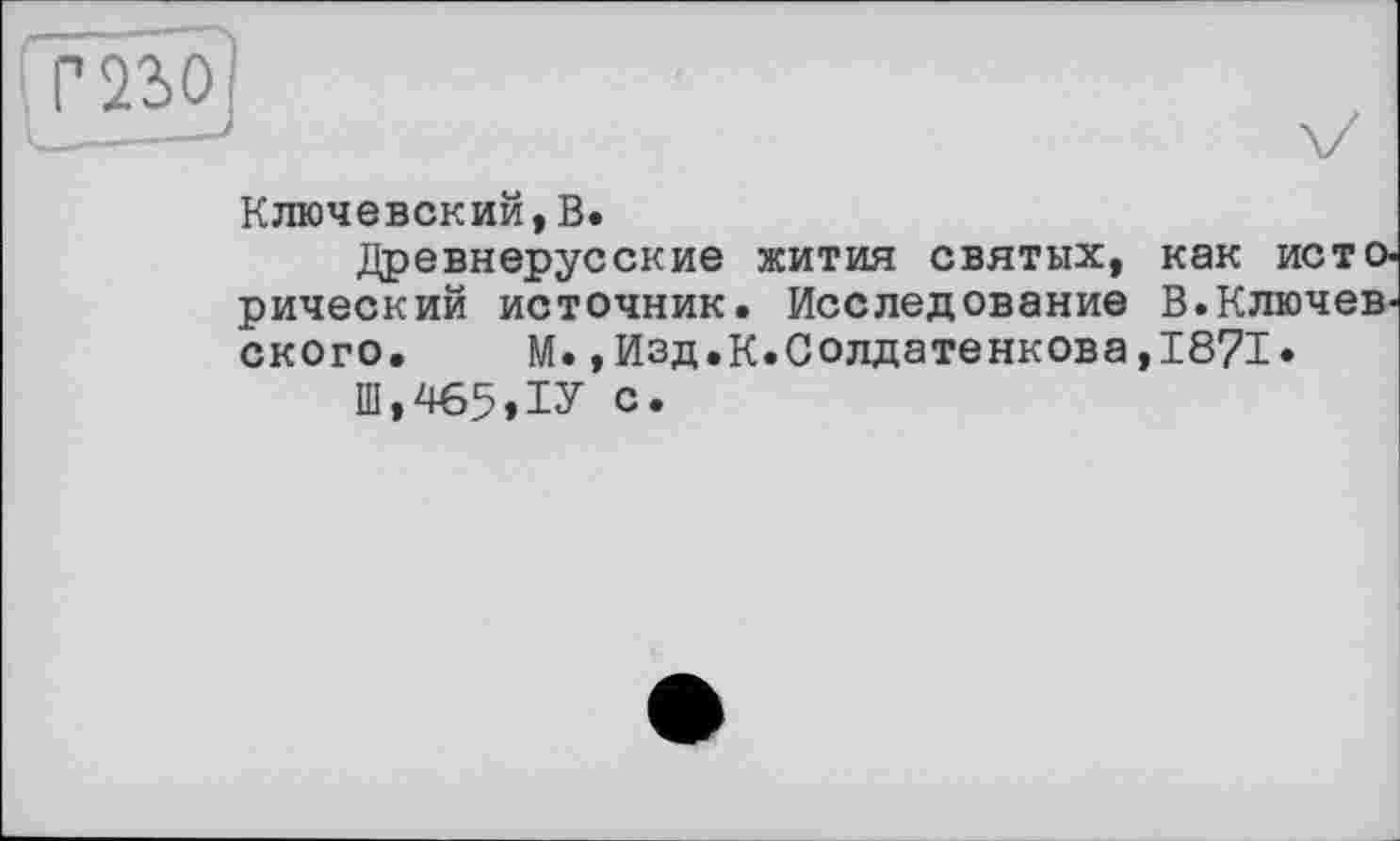 ﻿Г 230
Ключевский,В.
Древнерусские жития святых, как исторический источник. Исследование В.Ключевского. М.,Изд.К.Солдатенкова,1871.
Ш,465,1У с.